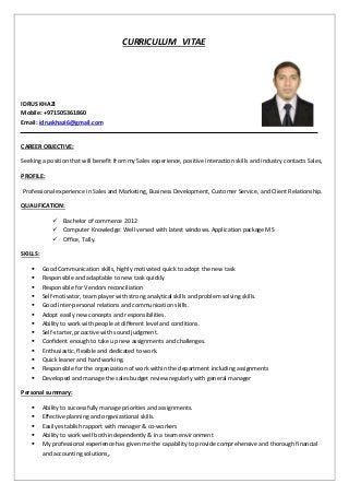 CURRICULUM VITAE
IDRUS KHAZI
Mobile: +971505361860
Email: idruskhazi6@gmail.com
CAREER OBJECTIVE:
Seeking a position that will benefit from my Sales experience, positive interaction skills and industry contacts Sales,
PROFILE:
Professional experience in Sales and Marketing, Business Development, Customer Service, and Client Relationship.
QUALIFICATION:
 Bachelor of commerce 2012
 Computer Knowledge: Well versed with latest windows. Application package MS
 Office, Tally.
SKILLS:
 Good Communication skills, highly motivated quick to adopt the new task
 Responsible and adaptable to new task quickly
 Responsible for Vendors reconciliation
 Self-motivator, team player with strong analytical skills and problem solving skills.
 Good inter-personal relations and communication skills.
 Adopt easily new concepts and responsibilities.
 Ability to work with people at different level and conditions.
 Self-starter, proactive with sound judgment.
 Confident enough to take up new assignments and challenges.
 Enthusiastic, flexible and dedicated to work.
 Quick leaner and hard working.
 Responsible for the organization of work within the department including assignments
 Developed and manage the sales budget review regularly with general manager
Personal summary:
 Ability to successfully manage priorities and assignments.
 Effective planning and organizational skills.
 Easily establish rapport with manager & co-workers
 Ability to work well both independently & in a team environment
 My professional experience has given me the capability to provide comprehensive and thorough financial
and accounting solutions.
 