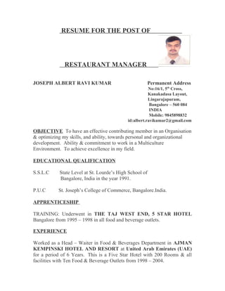 RESUME FOR THE POST OF
RESTAURANT MANAGER
JOSEPH ALBERT RAVI KUMAR Permanent Address
No:16/1, 5th
Cross,
Kanakadasa Layout,
Lingarajapuram,
Bangalore – 560 084
INDIA
Mobile: 9845898832
id:albert.ravikumar2@gmail.com
OBJECTIVE To have an effective contributing member in an Organisation
& optimizing my skills, and ability, towards personal and organizational
development. Ability & commitment to work in a Multiculture
Environment. To achieve excellence in my field.
EDUCATIONAL QUALIFICATION
S.S.L.C State Level at St. Lourde’s High School of
Bangalore, India in the year 1991.
P.U.C St. Joseph’s College of Commerce, Bangalore.India.
APPRENTICESHIP
TRAINING: Underwent in THE TAJ WEST END, 5 STAR HOTEL
Bangalore from 1995 – 1998 in all food and beverage outlets.
EXPERIENCE
Worked as a Head – Waiter in Food & Beverages Department in AJMAN
KEMPINSKI HOTEL AND RESORT at United Arab Emirates (UAE)
for a period of 6 Years. This is a Five Star Hotel with 200 Rooms & all
facilities with Ten Food & Beverage Outlets from 1998 – 2004.
 