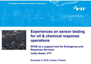 VTT TECHNICAL RESEARCH CENTRE OF FINLAND LTD
Experiences on sensor testing
for oil & chemical response
operations
RPAS as a support tool for Emergency and
Response Services
Jukka Sassi, VTT
November 2, 2016, Kuopio, Finland
 