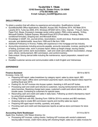 TU-DUYEN T. TRAN
12192 Downing St., Garden Grove, CA 92840
(714) 883-0686( cell)
E-mail: tuduyen_tran2007@yahoo.com
SKILLS PROFILE
To obtain a position that will utilize my experience and education. Qualifications include:
• QuickBooks/MS Office Applications, Mas200, Accpac 500, ProSeries 2014, W2 Mate 2014,
Lacerte 2013, Turbo tax 2009, ATX, Windows XP/2007-2013, Citrix, Internet, P-touch, Demo,
Paper Port, Skype, Ecosway's message center online system, PMI's online website, 10-Key,
Microsoft Outlook, Outlook Express, Microsoft Excel 2010 (Pivot tables, V-lookup, filters,
conditional formulas), Snipping tool, and Microsoft Word.
• Knowledge in GAAP, G/L, journal entries, reconciliation, month-end close, financial statements,
accruals, and debits/credits. Issue form 1099 and E-file form 1099
• Additional Proficiency In Kronos, Fidelity with experience in the mortgage and tax industry
• Accounting procedures including accounts payable, accounts receivable, invoices, packing list, bill
of lading, purchase order, work in process report, follow up freight charge, issuing checks,
processing cash control, bank reconciliation, cash and credit card collection reconciliation, charge
back, refund, reimbursement, IBO commission, and control inventory.
• Data analyst. Strong clerical skills including file maintenance, report preparation, research and
tracking.
• Excellent customer service and communication skills in both English and Vietnamese
EXPERIENCE
Finance Assistant 09/14 to 06/15
Ecosway, Irvine, CA
• Preparing A/R report, sales breakdown by category report, sales by store report, IBO
commission report, offline store commission payments report, security deposit status report for
auditing fiscal year 2015.
• Posting G/L for A/P invoices into Accpac system. Assisting in A/R and A/P duties.
• Processing cash and credit card refunds to customers. Issuing reimbursement checks to 90
store branches. Resolving charge back cases, customer's credit card refund claims, and
trouble cases. Contacting to customers for special cases.
• Reconciling cash and credit card sales in daily basic. Following up store's discrepancy report
by using Excel spreadsheet.
• E-filing 1099 form with IRS. Sending Form 1099 for 2014 to vendors and IBO members.
• Analyzing data to create IBO commission reports and monthly sales tax report.
• Preparing A/R aged report monthly, quarterly, and yearly.
• Providing cash and credit card discrepancies reports as well as store commission for store
closure.
Accounting Clerk/ Bookkeeper 01/14 to 05/14
Apple One, Anaheim, CA// Nissei America, Inc
• Processing A/P invoices, cutting checks. Verifying A/P invoices with vendor's statement.
Issuing sales invoices, credit memo along with checking freight, sales tax on sales invoices for
 