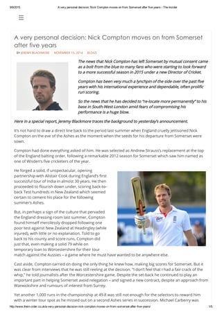 9/9/2015 A very personal decision: Nick Compton moves on from Somerset after five years ­ The Incider
http://www.thein­cider.co.uk/a­very­personal­decision­nick­compton­moves­on­from­somerset­after­five­years/ 1/5
 
BY JEREMY BLACKMORE NOVEMBER 15, 2014 BLOGS
A very personal decision: Nick Compton moves on from Somerset
after five years
 
The news that Nick Compton has left Somerset by mutual consent came
as a bolt from the blue to many fans who were starting to look forward
to a more successful season in 2015 under a new Director of Cricket.
Compton has been very much a lynchpin of the side over the past five
years with his international experience and dependable, often prolific
run scoring.
So the news that he has decided to “re-locate more permanently” to his
base in South-West London amid fears of compromising his
performance is a huge blow.
Here in a special report, Jeremy Blackmore traces the background to yesterday’s announcement.
It’s not hard to draw a direct line back to the period last summer when England cruelly jettisoned Nick
Compton on the eve of the Ashes as the moment when the seeds for his departure from Somerset were
sown.
Compton had done everything asked of him. He was selected as Andrew Strauss’s replacement at the top
of the England batting order, following a remarkable 2012 season for Somerset which saw him named as
one of Wisden’s five cricketers of the year.
He forged a solid, if unspectacular, opening
partnership with Alistair Cook during England’s first
successful tour of India in almost 30 years. He then
proceeded to flourish down under, scoring back-to-
back Test hundreds in New Zealand which seemed
certain to cement his place for the following
summer’s Ashes.
But, in perhaps a sign of the culture that pervaded
the England dressing room last summer, Compton
found himself mercilessly dropped following one
poor test against New Zealand at Headingley (while
injured), with little or no explanation. Told to go
back to his county and score runs, Compton did
just that, even making a solid 79 while on
temporary loan to Worcestershire for their tour
match against the Aussies – a game where he must have wanted to be anywhere else.
Cast aside, Compton carried on doing the only thing he knew how, making big scores for Somerset. But it
was clear from interviews that he was still reeling at the decision. “I don’t feel that I had a fair crack of the
whip,” he told journalists after the Worcestershire game. Despite the set-back he continued to play an
important part in helping Somerset avoid relegation – and signed a new contract, despite an approach from
Warwickshire and rumours of interest from Surrey.
Yet another 1,000 runs in the championship at 49.8 was still not enough for the selectors to reward him
with a winter tour spot as he missed out on a second Ashes series in succession. Michael Carberry was
 