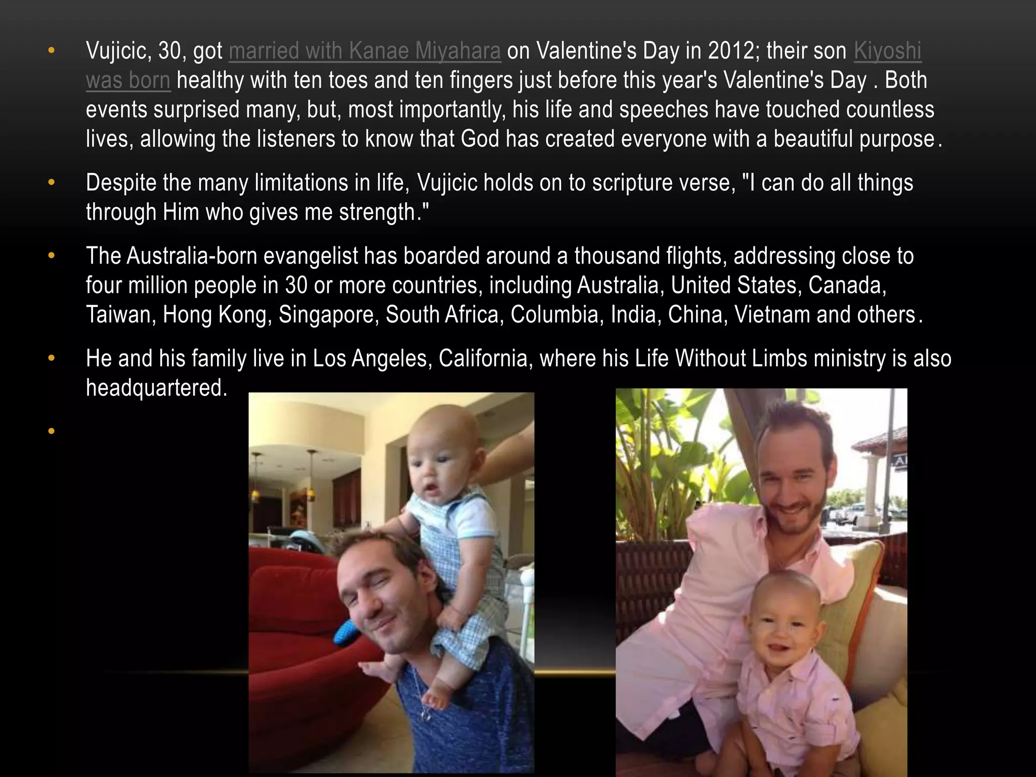 • Vujicic, 30, got married with Kanae Miyahara on Valentine's Day in 2012; their son Kiyoshi
was born healthy with ten toes and ten fingers just before this year's Valentine's Day . Both
events surprised many, but, most importantly, his life and speeches have touched countless
lives, allowing the listeners to know that God has created everyone with a beautiful purpose.
• Despite the many limitations in life, Vujicic holds on to scripture verse, "I can do all things
through Him who gives me strength."
• The Australia-born evangelist has boarded around a thousand flights, addressing close to
four million people in 30 or more countries, including Australia, United States, Canada,
Taiwan, Hong Kong, Singapore, South Africa, Columbia, India, China, Vietnam and others.
• He and his family live in Los Angeles, California, where his Life Without Limbs ministry is also
headquartered.
•
 