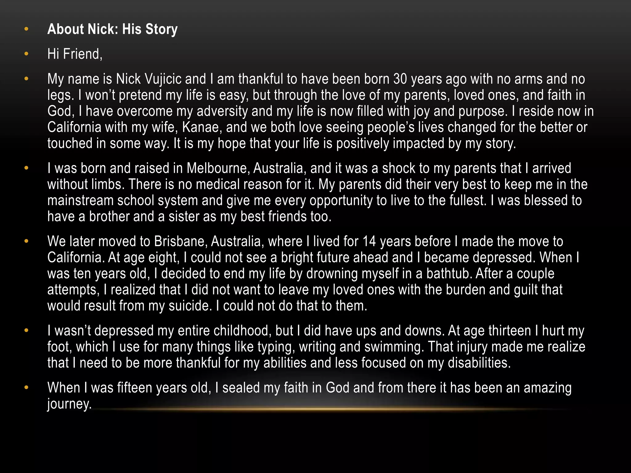 • About Nick: His Story
• Hi Friend,
• My name is Nick Vujicic and I am thankful to have been born 30 years ago with no arms and no
legs. I won’t pretend my life is easy, but through the love of my parents, loved ones, and faith in
God, I have overcome my adversity and my life is now filled with joy and purpose. I reside now in
California with my wife, Kanae, and we both love seeing people’s lives changed for the better or
touched in some way. It is my hope that your life is positively impacted by my story.
• I was born and raised in Melbourne, Australia, and it was a shock to my parents that I arrived
without limbs. There is no medical reason for it. My parents did their very best to keep me in the
mainstream school system and give me every opportunity to live to the fullest. I was blessed to
have a brother and a sister as my best friends too.
• We later moved to Brisbane, Australia, where I lived for 14 years before I made the move to
California. At age eight, I could not see a bright future ahead and I became depressed. When I
was ten years old, I decided to end my life by drowning myself in a bathtub. After a couple
attempts, I realized that I did not want to leave my loved ones with the burden and guilt that
would result from my suicide. I could not do that to them.
• I wasn’t depressed my entire childhood, but I did have ups and downs. At age thirteen I hurt my
foot, which I use for many things like typing, writing and swimming. That injury made me realize
that I need to be more thankful for my abilities and less focused on my disabilities.
• When I was fifteen years old, I sealed my faith in God and from there it has been an amazing
journey.
 