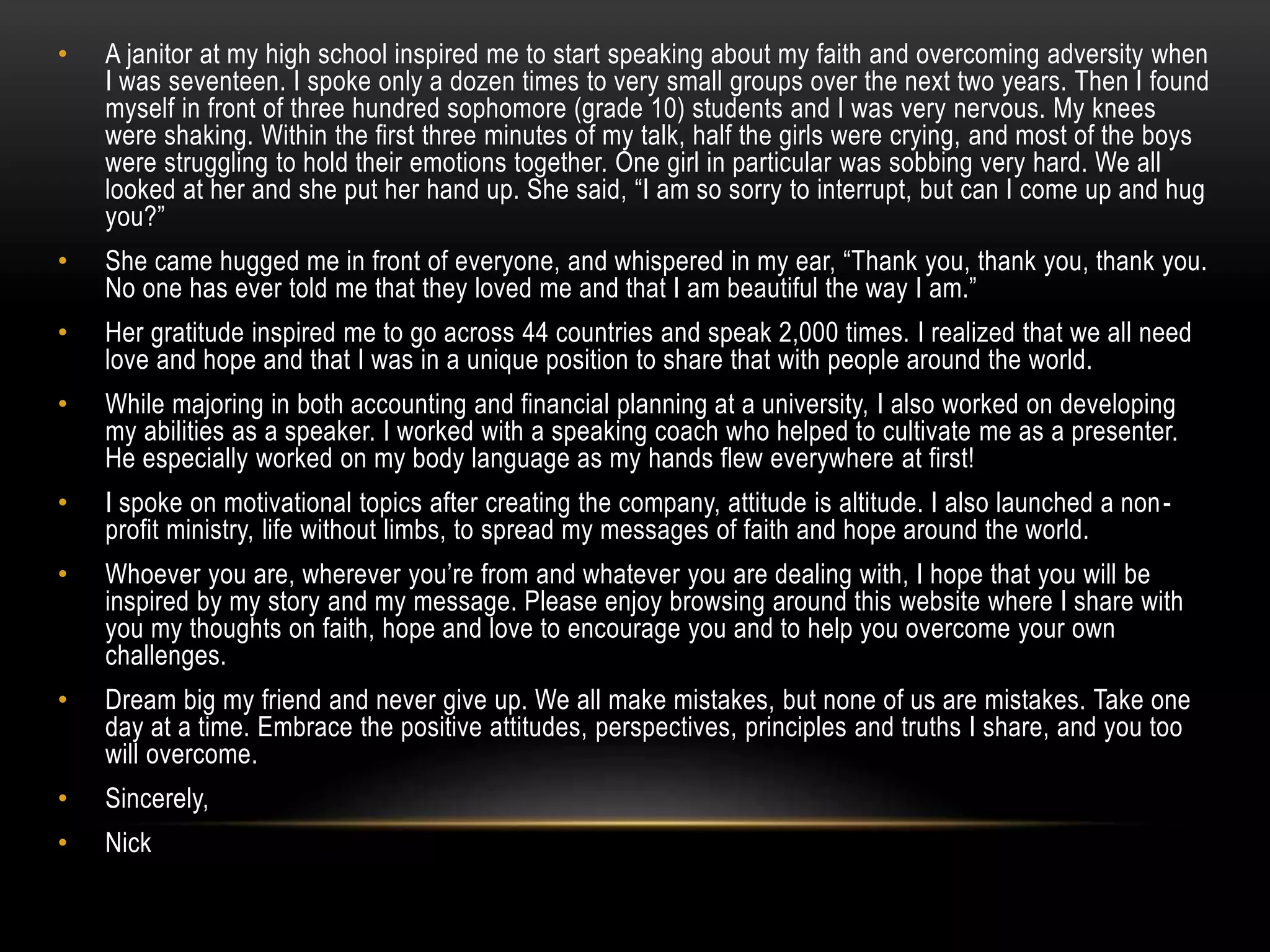 • A janitor at my high school inspired me to start speaking about my faith and overcoming adversity when
I was seventeen. I spoke only a dozen times to very small groups over the next two years. Then I found
myself in front of three hundred sophomore (grade 10) students and I was very nervous. My knees
were shaking. Within the first three minutes of my talk, half the girls were crying, and most of the boys
were struggling to hold their emotions together. One girl in particular was sobbing very hard. We all
looked at her and she put her hand up. She said, “I am so sorry to interrupt, but can I come up and hug
you?”
• She came hugged me in front of everyone, and whispered in my ear, “Thank you, thank you, thank you.
No one has ever told me that they loved me and that I am beautiful the way I am.”
• Her gratitude inspired me to go across 44 countries and speak 2,000 times. I realized that we all need
love and hope and that I was in a unique position to share that with people around the world.
• While majoring in both accounting and financial planning at a university, I also worked on developing
my abilities as a speaker. I worked with a speaking coach who helped to cultivate me as a presenter.
He especially worked on my body language as my hands flew everywhere at first!
• I spoke on motivational topics after creating the company, attitude is altitude. I also launched a non-
profit ministry, life without limbs, to spread my messages of faith and hope around the world.
• Whoever you are, wherever you’re from and whatever you are dealing with, I hope that you will be
inspired by my story and my message. Please enjoy browsing around this website where I share with
you my thoughts on faith, hope and love to encourage you and to help you overcome your own
challenges.
• Dream big my friend and never give up. We all make mistakes, but none of us are mistakes. Take one
day at a time. Embrace the positive attitudes, perspectives, principles and truths I share, and you too
will overcome.
• Sincerely,
• Nick
 
