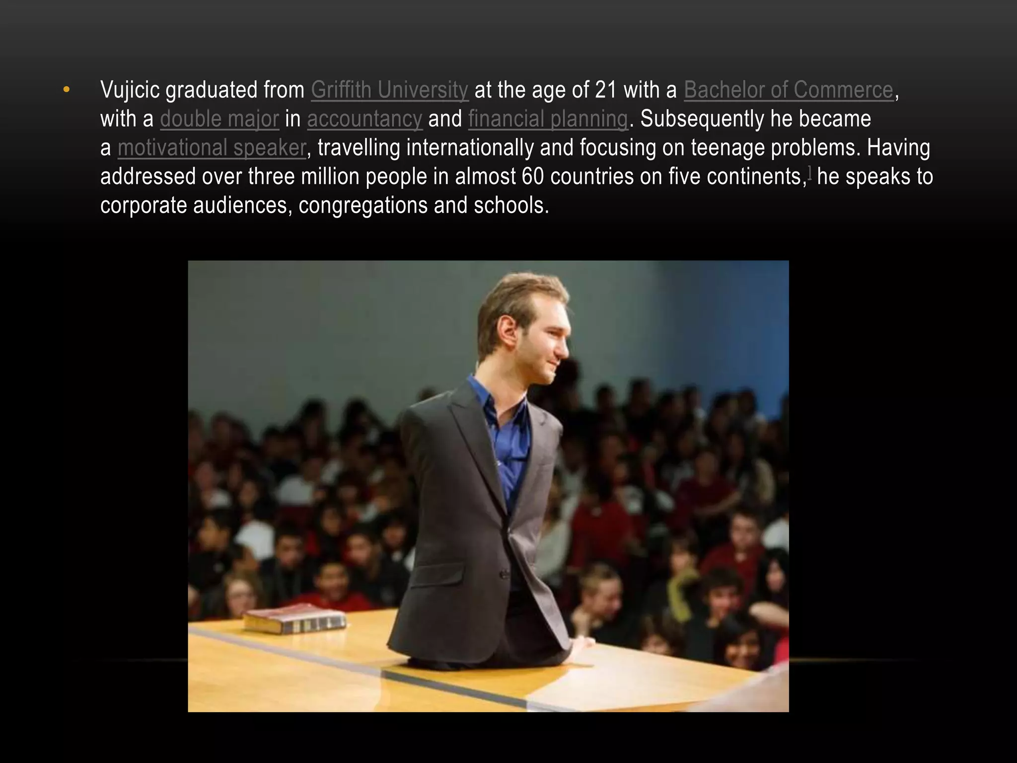 • Vujicic graduated from Griffith University at the age of 21 with a Bachelor of Commerce,
with a double major in accountancy and financial planning. Subsequently he became
a motivational speaker, travelling internationally and focusing on teenage problems. Having
addressed over three million people in almost 60 countries on five continents,] he speaks to
corporate audiences, congregations and schools.
 