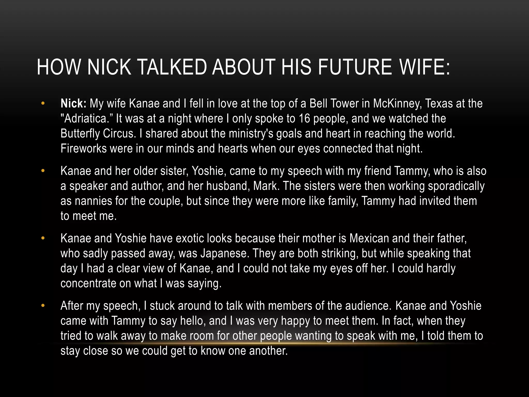 HOW NICK TALKED ABOUT HIS FUTURE WIFE:
• Nick: My wife Kanae and I fell in love at the top of a Bell Tower in McKinney, Texas at the
"Adriatica.” It was at a night where I only spoke to 16 people, and we watched the
Butterfly Circus. I shared about the ministry's goals and heart in reaching the world.
Fireworks were in our minds and hearts when our eyes connected that night.
• Kanae and her older sister, Yoshie, came to my speech with my friend Tammy, who is also
a speaker and author, and her husband, Mark. The sisters were then working sporadically
as nannies for the couple, but since they were more like family, Tammy had invited them
to meet me.
• Kanae and Yoshie have exotic looks because their mother is Mexican and their father,
who sadly passed away, was Japanese. They are both striking, but while speaking that
day I had a clear view of Kanae, and I could not take my eyes off her. I could hardly
concentrate on what I was saying.
• After my speech, I stuck around to talk with members of the audience. Kanae and Yoshie
came with Tammy to say hello, and I was very happy to meet them. In fact, when they
tried to walk away to make room for other people wanting to speak with me, I told them to
stay close so we could get to know one another.
 