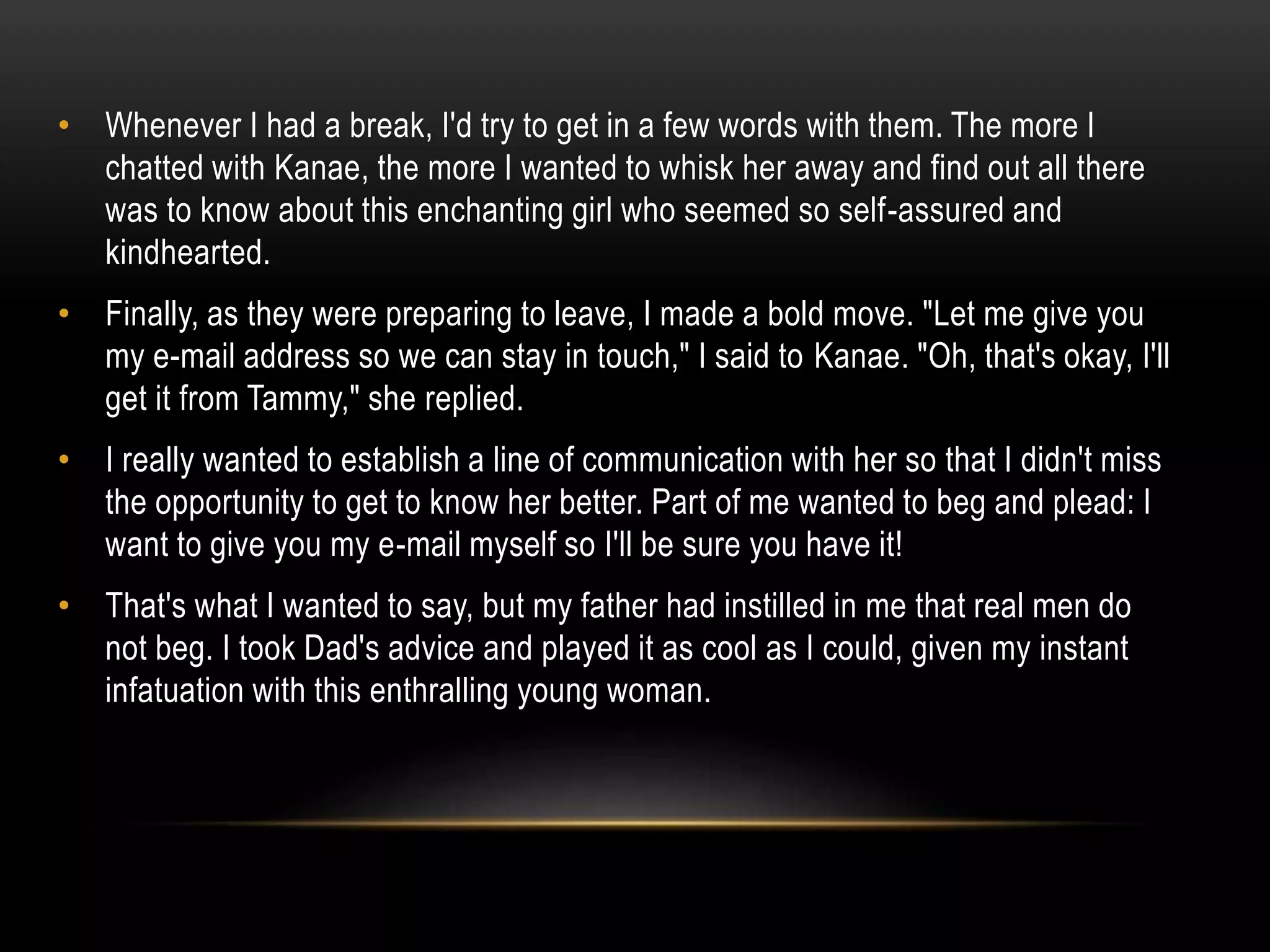 • Whenever I had a break, I'd try to get in a few words with them. The more I
chatted with Kanae, the more I wanted to whisk her away and find out all there
was to know about this enchanting girl who seemed so self-assured and
kindhearted.
• Finally, as they were preparing to leave, I made a bold move. "Let me give you
my e-mail address so we can stay in touch," I said to Kanae. "Oh, that's okay, I'll
get it from Tammy," she replied.
• I really wanted to establish a line of communication with her so that I didn't miss
the opportunity to get to know her better. Part of me wanted to beg and plead: I
want to give you my e-mail myself so I'll be sure you have it!
• That's what I wanted to say, but my father had instilled in me that real men do
not beg. I took Dad's advice and played it as cool as I could, given my instant
infatuation with this enthralling young woman.
 