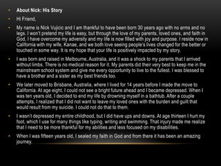 • About Nick: His Story
• Hi Friend,
• My name is Nick Vujicic and I am thankful to have been born 30 years ago with no arms and no
legs. I won’t pretend my life is easy, but through the love of my parents, loved ones, and faith in
God, I have overcome my adversity and my life is now filled with joy and purpose. I reside now in
California with my wife, Kanae, and we both love seeing people’s lives changed for the better or
touched in some way. It is my hope that your life is positively impacted by my story.
• I was born and raised in Melbourne, Australia, and it was a shock to my parents that I arrived
without limbs. There is no medical reason for it. My parents did their very best to keep me in the
mainstream school system and give me every opportunity to live to the fullest. I was blessed to
have a brother and a sister as my best friends too.
• We later moved to Brisbane, Australia, where I lived for 14 years before I made the move to
California. At age eight, I could not see a bright future ahead and I became depressed. When I
was ten years old, I decided to end my life by drowning myself in a bathtub. After a couple
attempts, I realized that I did not want to leave my loved ones with the burden and guilt that
would result from my suicide. I could not do that to them.
• I wasn’t depressed my entire childhood, but I did have ups and downs. At age thirteen I hurt my
foot, which I use for many things like typing, writing and swimming. That injury made me realize
that I need to be more thankful for my abilities and less focused on my disabilities.
• When I was fifteen years old, I sealed my faith in God and from there it has been an amazing
journey.
 