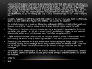• A janitor at my high school inspired me to start speaking about my faith and overcoming adversity when
I was seventeen. I spoke only a dozen times to very small groups over the next two years. Then I found
myself in front of three hundred sophomore (grade 10) students and I was very nervous. My knees
were shaking. Within the first three minutes of my talk, half the girls were crying, and most of the boys
were struggling to hold their emotions together. One girl in particular was sobbing very hard. We all
looked at her and she put her hand up. She said, “I am so sorry to interrupt, but can I come up and hug
you?”
• She came hugged me in front of everyone, and whispered in my ear, “Thank you, thank you, thank you.
No one has ever told me that they loved me and that I am beautiful the way I am.”
• Her gratitude inspired me to go across 44 countries and speak 2,000 times. I realized that we all need
love and hope and that I was in a unique position to share that with people around the world.
• While majoring in both accounting and financial planning at a university, I also worked on developing
my abilities as a speaker. I worked with a speaking coach who helped to cultivate me as a presenter.
He especially worked on my body language as my hands flew everywhere at first!
• I spoke on motivational topics after creating the company, attitude is altitude. I also launched a non-
profit ministry, life without limbs, to spread my messages of faith and hope around the world.
• Whoever you are, wherever you’re from and whatever you are dealing with, I hope that you will be
inspired by my story and my message. Please enjoy browsing around this website where I share with
you my thoughts on faith, hope and love to encourage you and to help you overcome your own
challenges.
• Dream big my friend and never give up. We all make mistakes, but none of us are mistakes. Take one
day at a time. Embrace the positive attitudes, perspectives, principles and truths I share, and you too
will overcome.
• Sincerely,
• Nick
 