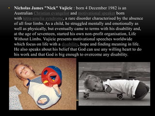 • Nicholas James "Nick" Vujicic : born 4 December 1982 is an
Australian Christian evangelist and motivational speaker born
with tetra-amelia syndrome, a rare disorder characterised by the absence
of all four limbs. As a child, he struggled mentally and emotionally as
well as physically, but eventually came to terms with his disability and,
at the age of seventeen, started his own non-profit organisation, Life
Without Limbs. Vujicic presents motivational speeches worldwide
which focus on life with a disability, hope and finding meaning in life.
He also speaks about his belief that God can use any willing heart to do
his work and that God is big enough to overcome any disability.
 