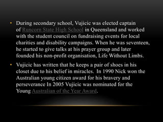 • During secondary school, Vujicic was elected captain
of Runcorn State High School in Queensland and worked
with the student council on fundraising events for local
charities and disability campaigns. When he was seventeen,
he started to give talks at his prayer group and later
founded his non-profit organisation, Life Without Limbs.
• Vujicic has written that he keeps a pair of shoes in his
closet due to his belief in miracles. In 1990 Nick won the
Australian young citizen award for his bravery and
perseverance In 2005 Vujicic was nominated for the
Young Australian of the Year Award.
 