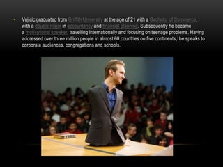 • Vujicic graduated from Griffith University at the age of 21 with a Bachelor of Commerce,
with a double major in accountancy and financial planning. Subsequently he became
a motivational speaker, travelling internationally and focusing on teenage problems. Having
addressed over three million people in almost 60 countries on five continents,] he speaks to
corporate audiences, congregations and schools.
 