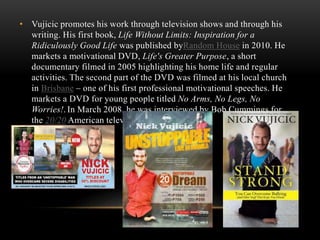 • Vujicic promotes his work through television shows and through his
writing. His first book, Life Without Limits: Inspiration for a
Ridiculously Good Life was published byRandom House in 2010. He
markets a motivational DVD, Life's Greater Purpose, a short
documentary filmed in 2005 highlighting his home life and regular
activities. The second part of the DVD was filmed at his local church
in Brisbane – one of his first professional motivational speeches. He
markets a DVD for young people titled No Arms, No Legs, No
Worries!. In March 2008, he was interviewed by Bob Cummings for
the 20/20 American television show.
 