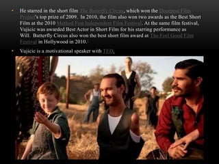 • He starred in the short film The Butterfly Circus, which won the Doorpost Film
Project's top prize of 2009. In 2010, the film also won two awards as the Best Short
Film at the 2010 Method Fest Independent Film Festival. At the same film festival,
Vujicic was awarded Best Actor in Short Film for his starring performance as
Will. Butterfly Circus also won the best short film award at The Feel Good Film
Festival in Hollywood in 2010.[
• Vujicic is a motivational speaker with TED.
 