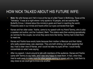 HOW NICK TALKED ABOUT HIS FUTURE WIFE:
• Nick: My wife Kanae and I fell in love at the top of a Bell Tower in McKinney, Texas at the
"Adriatica.” It was at a night where I only spoke to 16 people, and we watched the
Butterfly Circus. I shared about the ministry's goals and heart in reaching the world.
Fireworks were in our minds and hearts when our eyes connected that night.
• Kanae and her older sister, Yoshie, came to my speech with my friend Tammy, who is also
a speaker and author, and her husband, Mark. The sisters were then working sporadically
as nannies for the couple, but since they were more like family, Tammy had invited them
to meet me.
• Kanae and Yoshie have exotic looks because their mother is Mexican and their father,
who sadly passed away, was Japanese. They are both striking, but while speaking that
day I had a clear view of Kanae, and I could not take my eyes off her. I could hardly
concentrate on what I was saying.
• After my speech, I stuck around to talk with members of the audience. Kanae and Yoshie
came with Tammy to say hello, and I was very happy to meet them. In fact, when they
tried to walk away to make room for other people wanting to speak with me, I told them to
stay close so we could get to know one another.
 