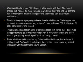 • Whenever I had a break, I'd try to get in a few words with them. The more I
chatted with Kanae, the more I wanted to whisk her away and find out all there
was to know about this enchanting girl who seemed so self-assured and
kindhearted.
• Finally, as they were preparing to leave, I made a bold move. "Let me give you
my e-mail address so we can stay in touch," I said to Kanae. "Oh, that's okay, I'll
get it from Tammy," she replied.
• I really wanted to establish a line of communication with her so that I didn't miss
the opportunity to get to know her better. Part of me wanted to beg and plead: I
want to give you my e-mail myself so I'll be sure you have it!
• That's what I wanted to say, but my father had instilled in me that real men do
not beg. I took Dad's advice and played it as cool as I could, given my instant
infatuation with this enthralling young woman.
 