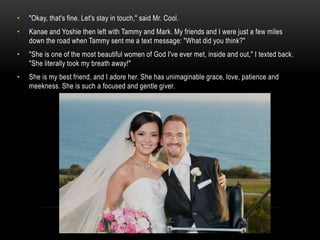 • "Okay, that's fine. Let's stay in touch," said Mr. Cool.
• Kanae and Yoshie then left with Tammy and Mark. My friends and I were just a few miles
down the road when Tammy sent me a text message: "What did you think?"
• "She is one of the most beautiful women of God I've ever met, inside and out," I texted back.
"She literally took my breath away!"
• She is my best friend, and I adore her. She has unimaginable grace, love, patience and
meekness. She is such a focused and gentle giver.
 
