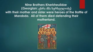 Nine Brothers Kherkheulidze
(Georgian: ცხრა ძმა ხერხეულიძე)
with their mother and sister were heroes of the Battle of
Marabda. All of them died defending their
motherland.
 