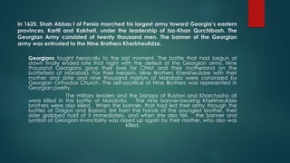 In 1625, Shah Abbas I of Persia marched his largest army toward Georgia’s eastern
provinces, Kartli and Kakheti, under the leadership of Isa-Khan Qurchibash. The
Georgian Army consisted of twenty thousand men. The banner of the Georgian
army was entrusted to the Nine Brothers Kherkheulidze.
Georgians fought heroically to the last moment. The battle that had begun at
dawn finally ended late that night with the defeat of the Georgian army. Nine
thousand Georgians gave their lives for Christ and their motherland on the
battlefield at Marabda. For their heroism, Nine Brothers Kherkheulidze with their
mother and sister and nine thousand martyrs of Marabda were canonized by
Georgian Orthodox Church. The self-sacrifice of Nine Brothers was represented in
Georgian poetry.
The military leaders and the bishops of Rustavi and Kharchasho all
were killed in the battle at Marabda. The nine banner-bearing Kherkheulidze
brothers were also killed. When the banner, that had led their army through the
battles at Didgori and Basiani, fell from the hands of the youngest brother, their
sister grabbed hold of it immediately, and when she also fell, the banner and
symbol of Georgian invincibility was raised up again by their mother, who also was
killed.
 