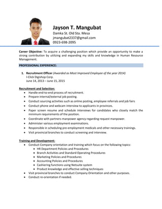 Jayson T. Mangubat
Damka St. Old Sta. Mesa
jmangubat2337@gmail.com
0923-698-2095
Career Objective: To acquire a challenging position which provide an opportunity to make a
strong contribution by utilizing and expanding my skills and knowledge in Human Resource
Management.
PROFESSIONAL EXPERIENCE:
1. Recruitment Officer (Awarded as Most Improved Employee of the year 2014)
I-Click Digishop Corp.
June 14, 2013 – June 15, 2015
Recruitment and Selection:
 Handle end-to-end process of recruitment.
 Prepare internal/external job posting.
 Conduct sourcing activities such as online posting, employee referrals and job fairs
 Conduct phone and webcam interview to applicants in provinces.
 Paper screen resume and schedule interviews for candidates who closely match the
minimum requirements of the position.
 Coordinate with partners-manpower agency regarding request manpower.
 Administer various employment examinations.
 Responsible in scheduling pre-employment medicals and other necessary trainings.
 Visit provincial branches to conduct screening and interview.
Training and Development:
 Conduct Company orientation and training which focus on the following topics:
 HR Department Policies and Procedures
 Branch Activities and Standard Operating Procedures
 Marketing Policies and Procedures
 Accounting Policies and Procedures
 Cashiering functions using Netsuite system
 Product knowledge and effective selling techniques
 Visit provincial branches to conduct Company Orientation and other purposes.
 Conduct re-orientation if needed.
 