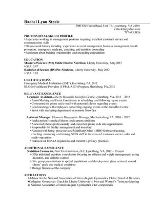 Rachel Lynn Steele
3600 Old Forest Road, Unit 71, Lynchburg, VA 24501
r.steele4@yahoo.com
717.645.3426
PROFESSIONAL SKILLS PROFILE
Experience working in management positions requiring excellent customer service and
communication skills
Diverse work history including experience in event management, business management, health
promotion, emergency medicine, coaching, and nutrition counseling
Passionate about building relationships and exceeding expectations
EDUCATION
Master ofScience (MS) Public Health: Nutrition, Liberty University, May 2015
GPA: 3.87
Bachelor ofScience (BS) Pre-Medicine,Liberty University, May 2012
GPA: 3.85
CERTIFICATIONS
Emergency Medical Technician (EMT), Harrisburg, PA,2012
BLS for Healthcare Providers (CPR & AED) Program,Harrisburg, PA,2012
RELEVANT EXPERIENCE
Graduate Assistant, Liberty Mountain Snowflex Centre,Lynchburg, VA, 2013 – 2015
Assist Marking and Event Coordinator in scheduling and following up on events
Correspond via phone and e-mail with potential clients regarding events
Lead meetings with employees concerning ongoing events at the Snowflex Centre
Work with marketing department to promote Snowflex
Assistant Manager, Elements Therapeutic Massage,Mechanicsburg,PA, 2010 – 2012
Intake patient’s medical history and current conditions
Answered phones professionally and converted phone calls into appointments
Responsible for facility management and inventory;
Assisted with hiring processes and MindBodyOnline (MBO Software) training,
coaching, mentoring and training SCSS staff in the areas of: customer service, sales and
studio operations
Followed all HIPAA regulations and Element’s privacy practices
ADDITIONALEXPERIENCE
Nutrition Counselor, Fuel First Nutrition, LLC,Lynchburg, VA,2012 – Present
Offer individual nutrition consultation focusing on athletes and weight management, eating
disorders, and diabetes control
Give group presentations to special populations and develop meal plans centered around
clients’ goals and medical conditions
Manage finances of the company
AFFILIATIONS
Advisor for the National Association of Intercollegiate Gymnastics Club’s Board of Directors
Collegiate Gymnastics Coach for Liberty University’s Men and Women’s Team participating
in National Association of Intercollegiate Gymnastics Club competitions
 