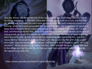 One day, Moses wandered into one of the caves nearby the small village because one of
his sheep was astray. In the cave, there was a single, green bush on a rock, and that was
all. Moses was surprised, but even more surprised when the bush suddenly turned into a
burning, white flame and surrounded the cave with its light. The bush began to speak in a
deep voice and when Moses asked what it was, the bush replied “I am that I am.” It was
God, and Moses could feel Him. After God told Moses to take off his sandals (as he was on
holy ground), He spoke of a request He had for him. To free the slaves of Egypt and bring
them to a Holy Land. At first, Moses did not understand why God chose him…but God
reassured that He would never leave Moses’ side…He would help him with all his power
and might. God put his powers into Moses’ staff (which is what he would use to “do [His]
wonders”. Moses graciously agreed to this task. After God left the bush, Moses returned
to the village and told his wife that he had just seen God and told her what he must do.
She agreed to go with him.
https://www.youtube.com/watch?v=g5BQWubuC8g
 