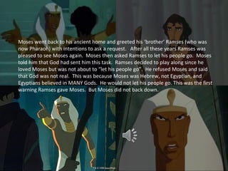 Moses went back to his ancient home and greeted his ‘brother’ Ramses (who was
now Pharaoh) with intentions to ask a request. After all these years Ramses was
pleased to see Moses again. Moses then asked Ramses to let his people go. Moses
told him that God had sent him this task. Ramses decided to play along since he
loved Moses but was not about to “let his people go”. He refused Moses and said
that God was not real. This was because Moses was Hebrew, not Egyptian, and
Egyptians believed in MANY Gods. He would not let his people go. This was the first
warning Ramses gave Moses. But Moses did not back down.
 