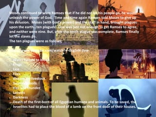 Moses continued to warn Ramses that if he did not let his people go, he would
unleash the power of God. Time and time again Ramses told Moses to give up
his delusion. Moses (with God’s power) and the staff in hand, brought plagues
upon the earth…ten plagues! One was just not enough to get Ramses to agree,
and neither were nine. But, after the tenth plague was complete, Ramses finally
let the slaves go.
The ten plagues were as follows;
http://www.youtube.com/watch?v=Bcg5rN-jlaw
1. Water turned to blood
2. Frogs
3. Lice
4. Flies
5. disease on livestock
6. Incurable boils
7. Hail and thunder
8. Locusts
9. Darkness
10. Death of the first-born of all Egyptian humans and animals. To be saved, the
Israelites had to place the blood of a lamb on the front door of their houses.
 
