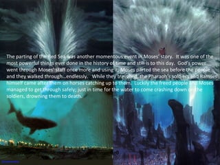The parting of the Red Sea was another momentous event in Moses’ story. It was one of the
most powerful things ever done in the history of time and still is to this day. God’s power
went through Moses’ staff once more and using it, Moses parted the sea before the people
and they walked through…endlessly. While they travelled, the Pharaoh’s soldiers and Ramses
himself came after them on horses catching up to them. Luckily the freed people and Moses
managed to get through safely; just in time for the water to come crashing down on the
soldiers, drowning them to death.
https://www.youtube.com/watch?v=BjJi6mu_Rg0
 