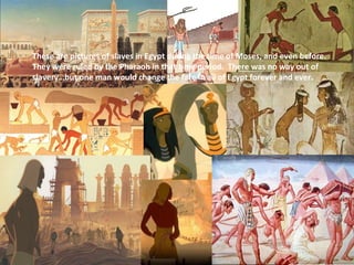 These are pictures of slaves in Egypt during the time of Moses, and even before.
They were ruled by the Pharaoh in that time period. There was no way out of
slavery…but one man would change the fate in all of Egypt forever and ever.
 