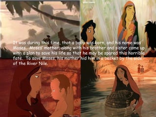 Early Life
It was during this time, that a baby was born, and his name was
Moses. Moses’ mother, along with his brother and sister came up
with a plan to save his life so that he may be spared this horrible
fate. To save Moses, his mother hid him in a basket by the side
of the River Nile.
 