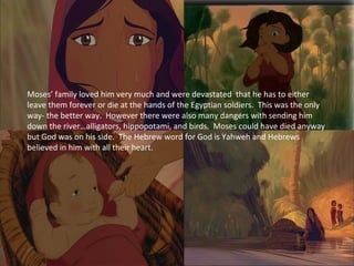 Moses’ family loved him very much and were devastated that he has to either
leave them forever or die at the hands of the Egyptian soldiers. This was the only
way- the better way. However there were also many dangers with sending him
down the river…alligators, hippopotami, and birds. Moses could have died anyway
but God was on his side. The Hebrew word for God is Yahweh and Hebrews
believed in him with all their heart.
 