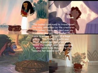 The basket continued to travel down
the Nile, unharmed by the creatures
that lurked there, watched over my
his sister Mariam. The basket finally
came to a stop in front of a huge
palace. The Pharaoh's wife was
about to wash her son when she
found the basket, and upon opening
it, she found baby Moses. He then
became her second son.
 