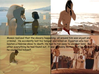 Moses realized that the slavery happening all around him was unjust and
criminal. He accidently lost his temper and killed an Egyptian who had
beaten a Hebrew slave to death. He had to run away to another land. But
after everything he had found out, it was probably better that he leave so
he could find himself.
 