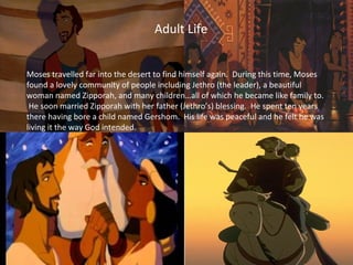 Moses travelled far into the desert to find himself again. During this time, Moses
found a lovely community of people including Jethro (the leader), a beautiful
woman named Zipporah, and many children…all of which he became like family to.
He soon married Zipporah with her father (Jethro’s) blessing. He spent ten years
there having bore a child named Gershom. His life was peaceful and he felt he was
living it the way God intended.
Adult Life
 