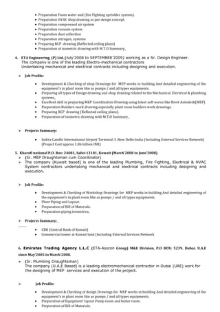 • Preparation Foam water and (fire Fighting sprinkler system).
• Preparation HVAC shop drawing as per design concept.
• Preparation compressed air system
• Preparation vacuum system
• Preparation dust collection
• Preparation nitrogen, systems
• Preparing RCP drawing (Reflected ceiling plans)
• Preparation of isometric drawing with M.T.O Summary
4. ETA Engineering (P) Ltd. (July’2008 to SEPTEMBER’2009) working as a Sr. Design Engineer.
The company is one of the leading Electro-mechanical contractors
Undertaking mechanical and electrical contracts including designing and execution.
 Job Profile:
• Development & Checking of shop Drawings for MEP works in building And detailed engineering of the
equipment’s in plant room like as pumps / and all types equipments.
• Preparing all types of Design drawing and shop drawing related to the Mechanical, Electrical & plumbing
systems
• Excellent skill in preparing MEP Coordination Drawing using latest soft wares like Rivet Autodesk(MEP)
• Preparation Builders work drawing especially plant room builders work drawings.
• Preparing RCP drawing (Reflected ceiling plans).
• Preparation of isometric drawing with M.T.O Summary
 Projects Summary:
• Indira Gandhi International Airport Terminal-3 ,New Delhi-India (Including External Services Network)
(Project Cost approx 1.06 billion INR)
5. Kharafi national P.O. Box: 24081, Safat-13101, Kuwait (March’2008 to June’2008)
 (Sr. MEP Draughtsman cum Coordinator)
 The company (Kuwait based) is one of the leading Plumbing, Fire Fighting, Electrical & HVAC
System contractors undertaking mechanical and electrical contracts including designing and
execution.
 Job Profile:
• Development & Checking of Workshop Drawings for MEP works in building And detailed engineering of
the equipment’s in plant room like as pumps / and all types equipments.
• Plant Piping and Layout.
• Preparation of Bill of Materials.
• Preparation piping isometrics.
 Projects Summary:
• CBK (Central Bank of Kuwait)
• Commercial tower at Kuwait land (Including External Services Network
6. Emirates Trading Agency L.L.C (ETA-Asscon Group) M&E Division, P.O BOX: 5239. Dubai. U.A.E
since May’2005 to March’2008.
 (Sr. Plumbing Draughtsman)
The company (U.A.E Based) is a leading electromechanical contractor in Dubai (UAE) work for
the designing of MEP services and execution of the project.
 Job Profile:
• Development & Checking of design Drawings for MEP works in building And detailed engineering of the
equipment’s in plant room like as pumps / and all types equipments.
• Preparation of Equipment’ layout Pump room and boiler room.
• Preparation of Bill of Materials.
 