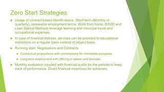 Zero Start Strategies
 Usage of contract based identifications. Short term (Monthly or
quarterly), renewable employment terms. Work from home, BYOD and
Lean Startup Methods leverage learning and minimize travel and
occupational expenses.
 In case of financial distress, services can be provided to educational
institutions on a regular basis instead of project basis.
 Running start: Negotiations and Contracts
 Contractual propositions with commissions for immediate prospects
 Long term employment with offering in stakes and bonuses
 Monthly evaluation coupled with financial audits for the periods to keep
track of performance. Direct financial incentives for achievers.
14
 
