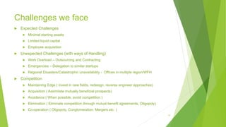 Challenges we face
 Expected Challenges
 Minimal starting assets
 Limited liquid capital
 Employee acquisition
 Unexpected Challenges (with ways of Handling)
 Work Overload – Outsourcing and Contracting
 Emergencies – Delegation to similar startups
 Regional Disasters/Catastrophic unavailability - Offices in multiple region/WFH
 Competition
 Maintaining Edge ( invest in new fields, redesign, reverse engineer approaches)
 Acquisition ( Assimilate mutually beneficial prospects)
 Avoidance ( When possible, avoid competition )
 Elimination ( Eliminate competition through mutual benefit agreements, Oligopoly)
 Co-operation ( Oligopoly, Conglomeration, Mergers etc. )
15
 