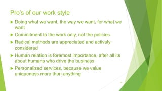 Pro’s of our work style
 Doing what we want, the way we want, for what we
want
 Commitment to the work only, not the policies
 Radical methods are appreciated and actively
considered
 Human relation is foremost importance, after all its
about humans who drive the business
 Personalized services, because we value
uniqueness more than anything
16
 