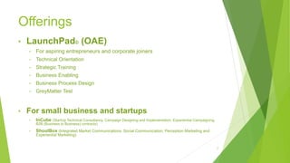 Offerings
• LaunchPad© (OAE)
• For aspiring entrepreneurs and corporate joiners
• Technical Orientation
• Strategic Training
• Business Enabling
• Business Process Design
• GreyMatter Test
• For small business and startups
• InCube (StartUp Technical Consultancy, Campaign Designing and Implementation, Experiential Campaigning,
B2B (Business to Business) contracts)
• ShoutBox (Integrated Market Communications, Social Communication, Perception Marketing and
Experiential Marketing)
2
 