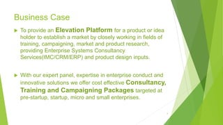 Business Case
 To provide an Elevation Platform for a product or idea
holder to establish a market by closely working in fields of
training, campaigning, market and product research,
providing Enterprise Systems Consultancy
Services(IMC/CRM/ERP) and product design inputs.
 With our expert panel, expertise in enterprise conduct and
innovative solutions we offer cost effective Consultancy,
Training and Campaigning Packages targeted at
pre-startup, startup, micro and small enterprises.
4
 