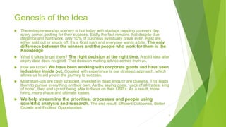 Genesis of the Idea
 The entrepreneurship scenery is hot today with startups popping up every day,
every corner, jostling for their success. Sadly the fact remains that despite due
diligence and hard work, only 10% of business eventually break even. Rest are
either sold out or struck off. It’s a Gold rush and everyone wants a bite. The only
difference between the winners and the people who work for them is the
Knowledge
 What it takes to get there? The right decision at the right time. A solid idea after
expiry date does no good. That decision making advice comes from us.
 How we know? We have been working with corporate giants and have seen
industries inside out. Coupled with experience is our strategic approach, which
allows us to aid you in the journey to success.
 Most start-ups are cash strapped, invested in dead ends or are clueless. This leads
them to pursue everything on their own. As the saying goes, “Jack of all trades, king
of none”, they end up not being able to focus on their USP’s. As a result, more
hiring, more chaos and ultimate losses.
 We help streamline the priorities, processes and people using
scientific analysis and research. The end result: Efficient Outcomes, Better
Growth and Endless Opportunities.
6
 