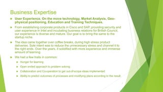 Business Expertise
 User Experience, On the move technology, Market Analysis, Geo-
physical positioning, Education and Training Techniques.
 From establishing corporate products in Cisco and SAP, providing security and
user experience in Intel and incubating business relations for British Council,
our experience is diverse and mature. Our goal is to bring the same to the
startup niche.
 The idea came together over coffee breaks, during high stress product
deliveries. Sole intent was to reduce the unnecessary stress and channel it to
the right ends. Over the years, it solidified with more experience and immense
amount of learning.
 We had a few traits in common:
 Hunger for learning
 Open ended approach to problem solving
 Collaboration and Co-operation to get out-of-scope ideas implemented
 Ability to predict outcomes of processes and modifying plans according to the result.
7
 