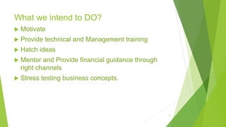 What we intend to DO?
 Motivate
 Provide technical and Management training
 Hatch ideas
 Mentor and Provide financial guidance through
right channels
 Stress testing business concepts.
8
 