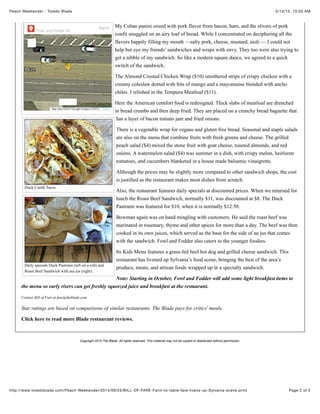 5/10/15, 10:50 AMPeach Weekender - Toledo Blade
Page 2 of 2http://www.toledoblade.com/Peach-Weekender/2014/09/25/BILL-OF-FARE-Farm-to-table-fare-livens-up-Sylvania-scene.print
Duck Confit Tacos
Daily specials Duck Pastrami (left on a roll) and
Roast Beef Sandwich with aus jus (right).
My Cuban panini oozed with pork flavor from bacon, ham, and the slivers of pork
confit snuggled on an airy loaf of bread. While I concentrated on deciphering all the
flavors happily filling my mouth —salty pork, cheese, mustard, aioli — I could not
help but eye my friends’ sandwiches and wraps with envy. They too were also trying to
get a nibble of my sandwich. So like a modern square dance, we agreed to a quick
switch of the sandwich.
The Almond Crusted Chicken Wrap ($10) smothered strips of crispy chicken with a
creamy coleslaw dotted with bits of mango and a mayonnaise blended with ancho
chiles. I relished in the Tempura Meatloaf ($11).
Here the American comfort food is redesigned. Thick slabs of meatloaf are drenched
in bread crumbs and then deep fried. They are placed on a crunchy bread baguette that
has a layer of bacon tomato jam and fried onions.
There is a vegetable wrap for vegans and gluten free bread. Seasonal and staple salads
are also on the menu that combine fruits with fresh greens and cheese. The grilled
peach salad ($4) mixed the stone fruit with goat cheese, toasted almonds, and red
onions. A watermelon salad ($4) was summer in a dish, with crispy melon, heirloom
tomatoes, and cucumbers blanketed in a house made balsamic vinaigrette.
Although the prices may be slightly more compared to other sandwich shops, the cost
is justified as the restaurant makes most dishes from scratch.
Also, the restaurant features daily specials at discounted prices. When we returned for
lunch the Roast Beef Sandwich, normally $11, was discounted at $8. The Duck
Pastrami was featured for $10, when it is normally $12.50.
Bowman again was on hand mingling with customers. He said the roast beef was
marinated in rosemary, thyme and other spices for more than a day. The beef was then
cooked in its own juices, which served as the base for the side of au jus that comes
with the sandwich. Fowl and Fodder also caters to the younger foodies.
Its Kids Menu features a grass-fed beef hot dog and grilled cheese sandwich. This
restaurant has livened up Sylvania’s food scene, bringing the best of the area’s
produce, meats, and artisan foods wrapped up in a specialty sandwich.
Note: Starting in October, Fowl and Fodder will add some light breakfast items to
the menu so early risers can get freshly squeezed juice and breakfast at the restaurant.
Contact Bill of Fare at fare@theblade.com.
Star ratings are based on comparisons of similar restaurants. The Blade pays for critics' meals.
Click here to read more Blade restaurant reviews.
Copyright 2015 The Blade. All rights reserved. This material may not be copied or distributed without permission.
Sorry, we have no imagery here. Sorry, we have no imagery here.
Sorry, we have no imagery here. Sorry, we have no imagery here.
Sorry, we have no imagery here.Sorry, we have no imagery here.
Sign in
Fowl and Fodder Rest…
Map data ©2015 Google Imagery ©2015 Terms
 