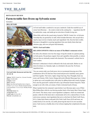 5/10/15, 10:50 AMPeach Weekender - Toledo Blade
Page 1 of 2http://www.toledoblade.com/Peach-Weekender/2014/09/25/BILL-OF-FARE-Farm-to-table-fare-livens-up-Sylvania-scene.print
Almond Crusted Chicken Wrap
Kale and Roasted Beet Salad.
Fowl and Fodder Restaurant and Juice Bar
Address: 7408 W. Central Ave., Sylvania Township.
Phone: 419-690-2490.
Category: Casual.
Menu: American.
Hours: Juice Bar (and breakfast items to begin in
October) 7 a.m. to 8 p.m. Monday through Saturday.
Lunch and Dinner 11 a.m. to 8 p.m. Monday through
Saturday.
Wheelchair access: Yes.
Average Price: $-$$
Credit Cards: AE, Dis, MC, V.
Web site: fowlandfodder.com.
RESTAURANT REVIEW
Farm-to-table fare livens up Sylvania scene
9/25/2014
BILL OF FARE
At Fowl and Fodder a sandwich is not just a sandwich. Under the watchful eye of
owner Scott Bowman — the creative mind on the cooking line — ingredients that fill
its sandwiches, soups, and salads get an extra dose of tender loving care.
When folks walk into the casual eatery located at 7408 W. Central Ave. in Sylvania
Township they are greeted by its staff, which includes Bowman, who can provide a
step-by-step overview of pretty much each ingredients’ life, from the farm to table.
Bowman is thoughtful in sourcing ingredients from area family farms that treat
chickens, pigs, and cows (all grass fed) humanely.
MENU: Fowl and Fodder
RELATED CONTENT: Click to see more of The Blade's restaurant reviews
He told us the chickens were true free range, living life outside on a pasture picking
on fresh greens. He purchases organic fruits and vegetables when possible, or selects
harvests that are minimally treated with chemicals. The restaurant’s website lists its
local vendors.
Bowman’s enthusiasm in food is reflected in the lively end results. Before we sat
down for dinner on a Saturday night, we refreshed in the juice bar. No frozen
ingredients here.
You can custom order your fresh juices, but we recommend choosing one of the
combinations ($4 to $5) that have been tested and proved to tastefully marry greens
and fruits together. The Carrot, Apple, Ginger had zing; Pear, Pineapple, Kale was
sweet; and Tomato, Chili, Carrot, Orange delivered a Bloody-Maryesque buzz. I chose
to spruce up a cool cucumber juice with celery by adding lemon and a touch of ginger.
Now onto the good stuff. I started off with a cup of Roasted Tomato Soup ($3). Thick
enough to eat with a fork, yet creamy. It had a welcomed touch of honey.
When I peeked into the restaurant’s open kitchen I saw Bowman open a can of Pabst
Blue Ribbon Beer while he was brewing another batch of the hearty Beer Cheese Soup
($5 a bowl). The cheesy soup’s secret ingredient is jalapenos, which are roasted and
peeled; a little bit of the burnt skin is intentionally left on for a charred flavor. For the
carnivorous customer, meat ingredients that serve as the basis for Duck Confit Tacos,
($11), Cuban Style Panini (with pork $10), Pork Confit Tacos ($10) and more, are
cooked slowly in its own fat, à la confit, preserving the meat in its own succulent
juices. Each receives a healthy dose of an in-house topping that complements the juicy
meat.
 