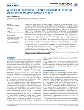HYPOTHESIS AND THEORY ARTICLE
published: 22 December 2014
doi: 10.3389/fpsyg.2014.01512
Varieties of male-sexual-identity development in clinical
practice: a neuropsychoanalytic model
Frans Stortelder1,2
*
1
Department of Child and Adolescent Psychiatry, GGZinGeest, Amsterdam, Netherlands
2
Supervising Analyst, Dutch Psychoanalytic Training Institute, Amsterdam, Netherlands
Edited by:
Thierry Simonelli, Université
Européenne de Bretagne, France
Reviewed by:
Simon Boag, Macquarie University,
Australia
Gabriele Roberto Cassullo, Università
degli Studi di Torino, Italy
*Correspondence:
Frans Stortelder, Supervising Analyst,
Dutch Psychoanalytic Training
Institute, Schubertstraat 54,
1077GW Amsterdam, Netherlands
e-mail: f.stortelder@planet.nl
Variations of sexual identity development are present in all cultures, as well as in many
animal species. Freud – founding father of psychoanalysis – believed that all men have an
inherited, bisexual disposition, and that many varieties of love and desire are experienced as
alternative pathways to intimacy. In the neuropsychoanalytic model, psychic development
starts with the constitutional self.The constitutional self is comprised of the neurobiological
factors which contribute to sexual identity development. These neurobiological factors
are focused on biphasic sexual organization in the prenatal phase, based on variations in
genes, sex hormones, and brain circuits. This psychosocial construction of sexual identity
is determined through contingent mirroring by the parents and peers of the constitutional
self. The development of the self—or personal identity—is linked with the development
of sexual identity, gender-role identity, and procreative identity. Incongruent mirroring of
the constitutional self causes alienation in the development of the self. Such alienation
can be treated within the psychoanalytic relationship.This article presents a contemporary,
neuropsychoanalytic, developmental theory of male-sexual identity relating to varieties in
male-sexual-identity development, with implications for psychoanalytic treatment, and is
illustrated with three vignettes from clinical practice.
Keywords: neuropsychoanalysis, male homosexuality, masculine identity, procreative identity, alienated self,
internalized homophobia, psychoanalytic relationship
INTRODUCTION
Varieties of sexual identity development are present in all cul-
tures and in many animal species. Sexual fantasy, behavior, and
identity become differentiated during the development of sexual
orientation. Freud himself – founding father of psychoanalysis –
believed that all men have inherited-bisexual dispositions, and
that many varieties of love and desire are experienced as alter-
native pathways to intimacy (Cohler and Galatzer-Levy, 2000).
Sexual fantasy is a core feature of both homosexuality and het-
erosexuality (Friedman and Downey, 2008). It was in the early
20th century that the concept of homosexual identity developed,
integrating homosexual fantasy with homosexual behavior and
identity (Cohler and Galatzer-Levy,2000). Only recently, however,
did homosexuality become an acceptable, socio-cultural category
of sexual identity within modern, Western culture.
How does sexual identity develop? Psychic development begins
with the constitutional self. The constitutional self comprises the
neurobiological factors contributing to sexual identity develop-
ment. These neurobiological factors are focused on biphasic-
sexual organization in the prenatal phase, based on variations
in genes, sex hormones, and brain circuits. This psychosocial
construction of sexual identity is determined through contin-
gent mirroring by the parents and peers of the constitutional
self. The development of the self—or personal identity—is linked
with the development of sexual identity, gender-role identity, and
procreative identity. Incongruent mirroring of the constitutional
self causes alienation during self development. Such alienation
can be treated within the psychotherapeutic relationship by the
psychoanalyst.
This article presents a contemporary neuropsychoanalytic-
developmental theory of male-sexual identity relating to varieties
of male-sexual-identity development, while offering implications
for psychoanalytic treatment, and is illustrated by three vignettes
from clinical practice.
THE NEUROPSYCHOANALYTIC MODEL
Neuropsychoanalysis links models for psychoanalytic and neu-
robiological development through interdisciplinary perspective.
Neuropsychoanalysis proposes that brain development and psy-
chic development are interrelated. Changes in brain structure and
function go together according to the structure-function princi-
ple (Schore, 1997). In the 20th century, psychoanalysis developed
as a clinical science with a changing neuropsychoanalytic per-
spective. Unifying mind-body concepts evolved, from Freud’s
“drive-concept”—which bridged biological and psychic drives—
to the “energy-concept” of Ego Psychology—which connected
psychic-energy processes with neurophysiologic-energy processes
inthebrain. Contemporarypsychoanalysisisneuropsychoanalytic
in its use of a unifying “representation concept.” The repre-
sentation concept connects mental representations with neural
representations, e.g., visual or motor, in the brain (Stortelder and
Ploegmakers-Burg, 2010).
Theneuropsychoanalyticmodeladherestothebio-psychosocial
view that brain structure and function are programmed by
www.frontiersin.org December 2014 | Volume 5 | Article 1512 | 1
 