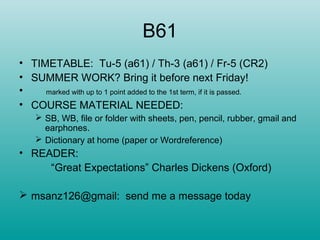 B61
• TIMETABLE: Tu-5 (a61) / Th-3 (a61) / Fr-5 (CR2)
• SUMMER WORK? Bring it before next Friday!
• marked with up to 1 point added to the 1st term, if it is passed.
• COURSE MATERIAL NEEDED:
 SB, WB, file or folder with sheets, pen, pencil, rubber, gmail and
earphones.
 Dictionary at home (paper or Wordreference)
• READER:
“Great Expectations” Charles Dickens (Oxford)
 msanz126@gmail: send me a message today
 