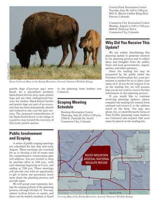 prairie dogs (Cynomys spp.) were
found. As a specialized predator,
black-footed ferrets prey upon prairie
dogs and use their underground bur-
rows for shelter. Black-footed ferrets
and prairie dogs are part of an ecosys-
tem that has been dramatically altered
and reduced in size over the past cen-
tury. The proposed reintroduction of
the black-footed ferret to the refuge is
a positive step toward the recovery of
this iconic prairie species.
Public Involvement
and Scoping
A series of public scoping meetings
are scheduled for late July and early
August. These meetings are essential
for us to develop a list of issues that
the comprehensive conservation plan
will address. You are invited to drop
by anytime after at 5:30 p.m., with
each meeting beginning at 6 p.m. and
ending at 7:30 p.m. These meetings
will provide you with an opportunity
to get to know our personnel, learn
more about the planning process, and
provide input.
We will accept your comments dur-
ing the scoping portion of the planning
process, through October 11. You may
submit written letters or emails, and
these can be mailed, emailed, or faxed
to the planning team leaders (see
Contacts).
Scoping Meeting
Schedule
Reunion Recreation Center
Thursday, July 25, 5:30 to 7:30 p.m.
17910 E. Parkside Dr. North
Commerce City, Colorado
Central Park Recreation Center
Tuesday, July 30, 5:30 to 7:30 p.m.
9651 E. Martin Luther King Blvd.
Denver, Colorado
Commerce City Recreation Center
Monday, August 5, 5:30 to 7:30 p.m.
6060 E. Parkway Drive
Commerce City, Colorado
Why Did You Receive This
Update?
We are widely distributing this
planning update to generate interest
in the planning process and to collect
ideas and thoughts from the public,
State and local governments, organi-
zations, and other partners.
Since the mailing list may be
requested by the public under the
Freedom of Information Act, your per-
mission is needed for us to place your
name on it. If you do not request to be
on the mailing list, we will assume
that you do not wish to receive further
information on this planning process.
If you would like to continue
receiving planning updates, please
complete the mailing list consent form
enclosed and return it to the address
noted on the form. You may also
phone, fax, or email Bernardo Garza or
Toni Griffin (planning team leaders,
see Contacts) and request that your
name be placed on the mailing list.
Bison Calf and Mom at the Rocky Mountain Arsenal National Wildlife Refuge
©RichKeen/DPRA
Vicinity Map of the Rocky Mountain Arsenal National Wildlife Refuge
 