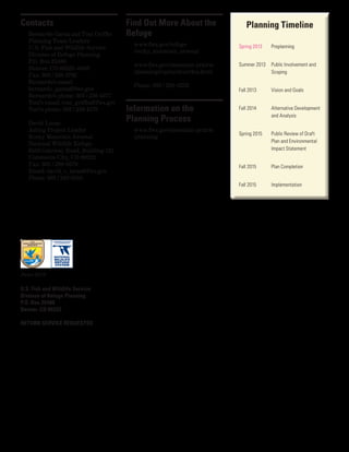Contacts
Bernardo Garza and Toni Griffin
Planning Team Leaders
U.S. Fish and Wildlife Service
Division of Refuge Planning
P.O. Box 25486
Denver, CO 80225–0486
Fax: 303 / 236 4792
Bernardo’s email:
bernardo_garza@fws.gov
Bernardo’s phone: 303 / 236 4377
Toni’s email: toni_griffin@fws.gov
Toni’s phone: 303 / 236 4378
David Lucas
Acting Project Leader
Rocky Mountain Arsenal
National Wildlife Refuge
6550 Gateway Road, Building 121
Commerce City, CO 80022
Fax: 303 / 289-0579
Email: david_c_lucas@fws.gov
Phone: 303 / 289 0350
U.S. Fish and Wildlife Service
Division of Refuge Planning
P.O. Box 25486
Denver, CO 80225
RETURN SERVICE REQUESTED
June 2013
Spring 2013Spring 2013
Find Out More About the
Refuge
www.fws.gov/refuge
/rocky_mountain_arsenal
www.fws.gov/mountain-prairie
/planning/ccp/co/rkm/rkm.html
Phone: 303 / 289-0232
Information on the
Planning Process
www.fws.gov/mountain-prairie
/planning
 